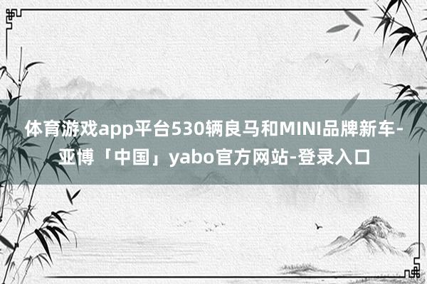 体育游戏app平台530辆良马和MINI品牌新车-亚博「中国」yabo官方网站-登录入口