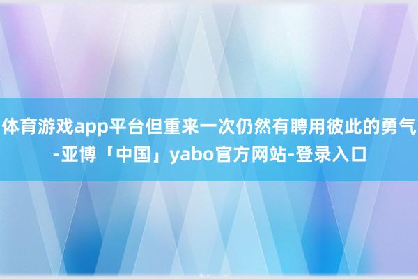 体育游戏app平台但重来一次仍然有聘用彼此的勇气-亚博「中国」yabo官方网站-登录入口