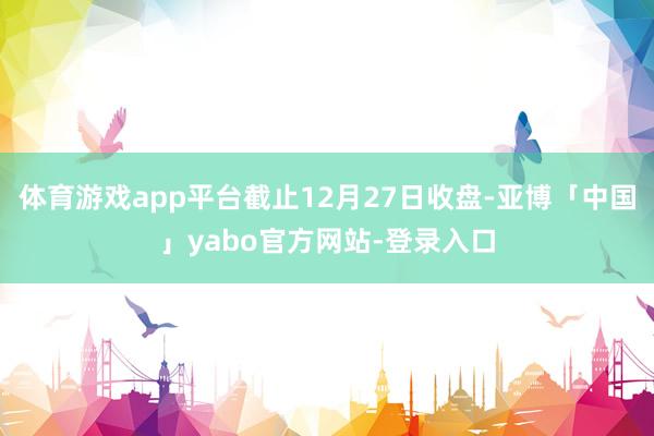 体育游戏app平台截止12月27日收盘-亚博「中国」yabo官方网站-登录入口