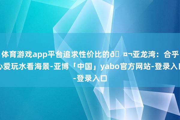 体育游戏app平台追求性价比的🤬亚龙湾:合乎心爱玩水看海景-亚博「中国」yabo官方网站-登录入口