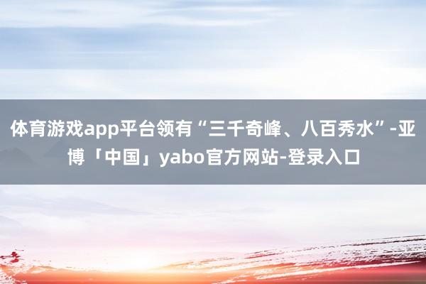 体育游戏app平台领有“三千奇峰、八百秀水”-亚博「中国」yabo官方网站-登录入口