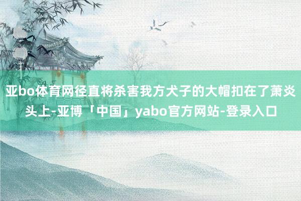 亚bo体育网径直将杀害我方犬子的大帽扣在了萧炎头上-亚博「中国」yabo官方网站-登录入口