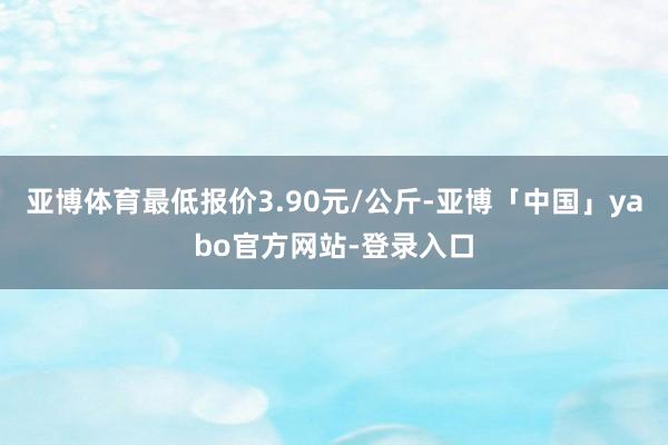 亚博体育最低报价3.90元/公斤-亚博「中国」yabo官方网站-登录入口