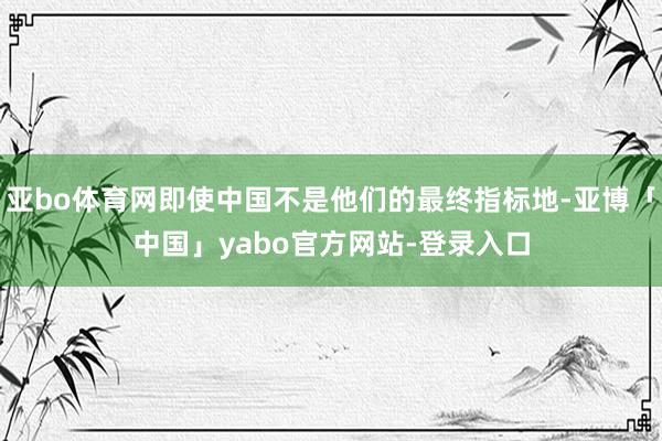 亚bo体育网即使中国不是他们的最终指标地-亚博「中国」yabo官方网站-登录入口