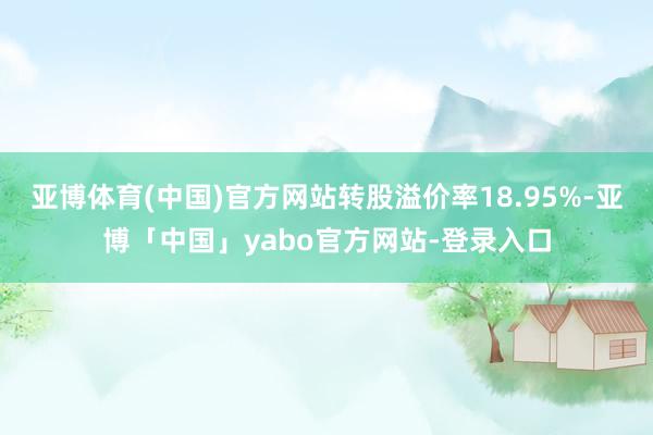 亚博体育(中国)官方网站转股溢价率18.95%-亚博「中国」yabo官方网站-登录入口