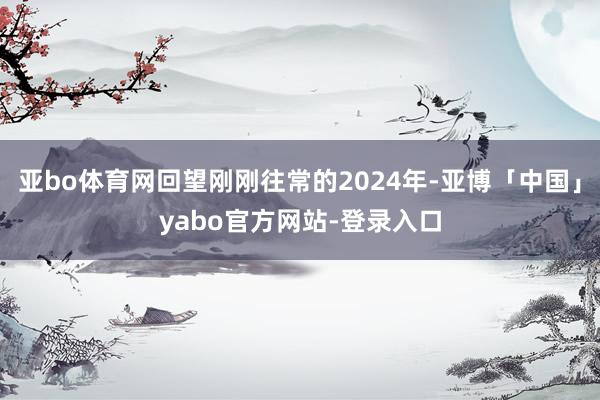 亚bo体育网回望刚刚往常的2024年-亚博「中国」yabo官方网站-登录入口
