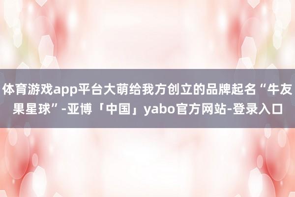体育游戏app平台大萌给我方创立的品牌起名“牛友果星球”-亚博「中国」yabo官方网站-登录入口