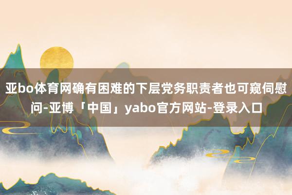 亚bo体育网确有困难的下层党务职责者也可窥伺慰问-亚博「中国」yabo官方网站-登录入口