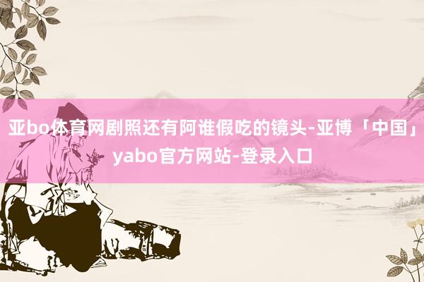 亚bo体育网剧照还有阿谁假吃的镜头-亚博「中国」yabo官方网站-登录入口