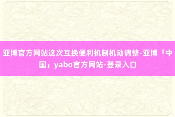 亚博官方网站这次互换便利机制机动调整-亚博「中国」yabo官方网站-登录入口