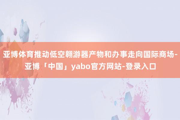 亚博体育推动低空翱游器产物和办事走向国际商场-亚博「中国」yabo官方网站-登录入口