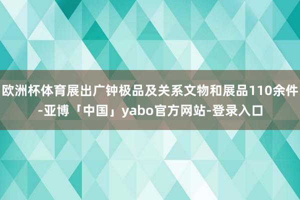 欧洲杯体育展出广钟极品及关系文物和展品110余件-亚博「中国」yabo官方网站-登录入口