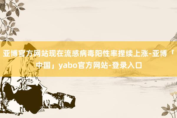 亚博官方网站现在流感病毒阳性率捏续上涨-亚博「中国」yabo官方网站-登录入口