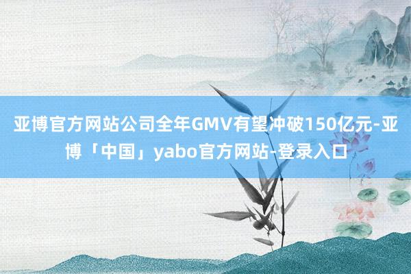 亚博官方网站公司全年GMV有望冲破150亿元-亚博「中国」yabo官方网站-登录入口