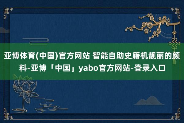 亚博体育(中国)官方网站 智能自助史籍机靓丽的颜料-亚博「中国」yabo官方网站-登录入口