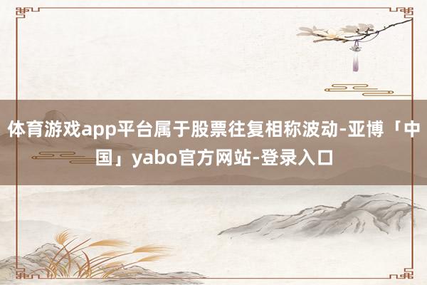 体育游戏app平台属于股票往复相称波动-亚博「中国」yabo官方网站-登录入口