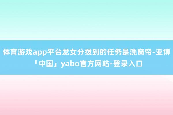 体育游戏app平台龙女分拨到的任务是洗窗帘-亚博「中国」yabo官方网站-登录入口