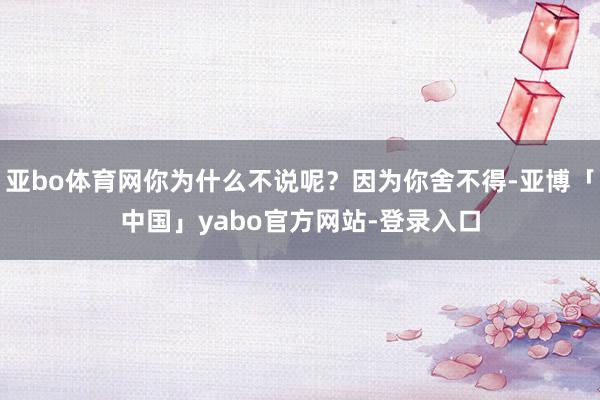 亚bo体育网你为什么不说呢？因为你舍不得-亚博「中国」yabo官方网站-登录入口