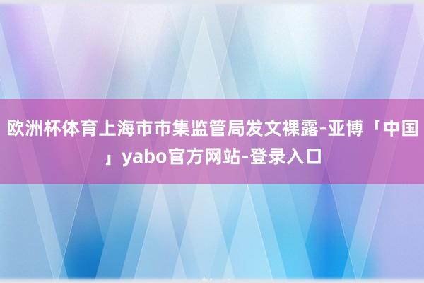 欧洲杯体育上海市市集监管局发文裸露-亚博「中国」yabo官方网站-登录入口