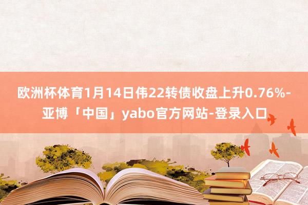 欧洲杯体育1月14日伟22转债收盘上升0.76%-亚博「中国」yabo官方网站-登录入口