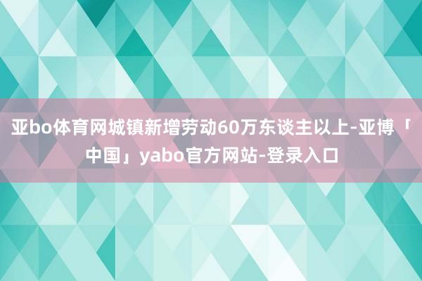 亚bo体育网城镇新增劳动60万东谈主以上-亚博「中国」yabo官方网站-登录入口