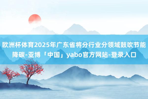 欧洲杯体育2025年广东省将分行业分领域鼓吹节能降碳-亚博「中国」yabo官方网站-登录入口