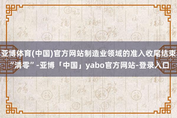 亚博体育(中国)官方网站制造业领域的准入收尾结束“清零”-亚博「中国」yabo官方网站-登录入口