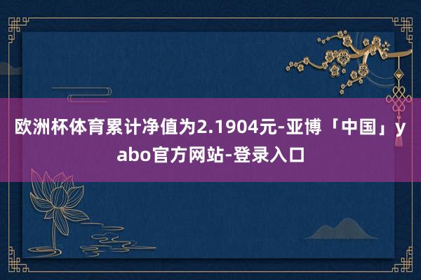 欧洲杯体育累计净值为2.1904元-亚博「中国」yabo官方网站-登录入口