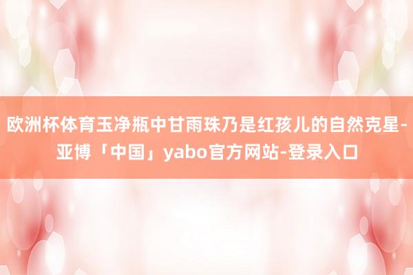 欧洲杯体育玉净瓶中甘雨珠乃是红孩儿的自然克星-亚博「中国」yabo官方网站-登录入口