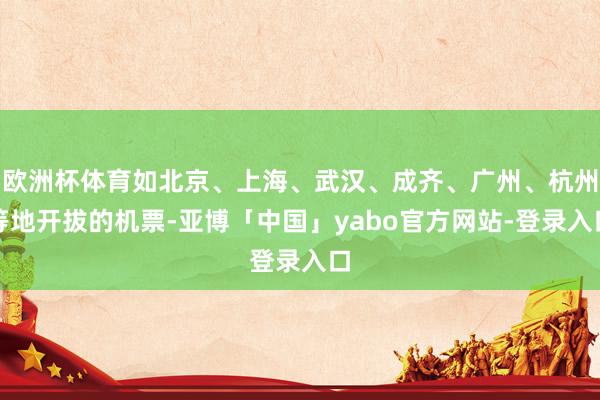 欧洲杯体育如北京、上海、武汉、成齐、广州、杭州等地开拔的机票-亚博「中国」yabo官方网站-登录入口