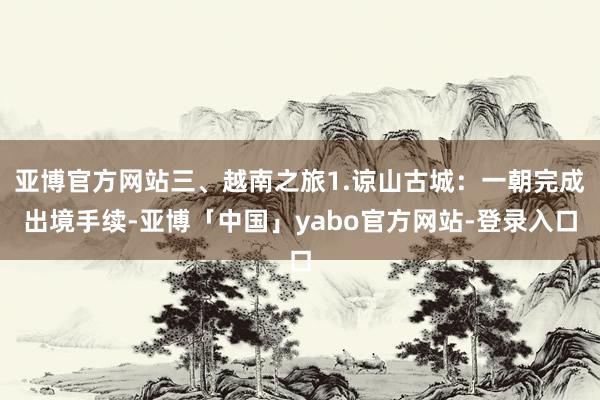 亚博官方网站三、越南之旅1.谅山古城：一朝完成出境手续-亚博「中国」yabo官方网站-登录入口