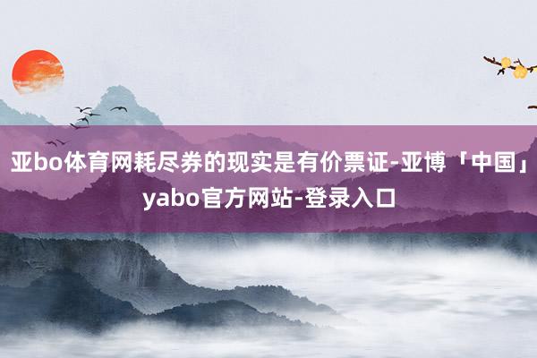亚bo体育网耗尽券的现实是有价票证-亚博「中国」yabo官方网站-登录入口