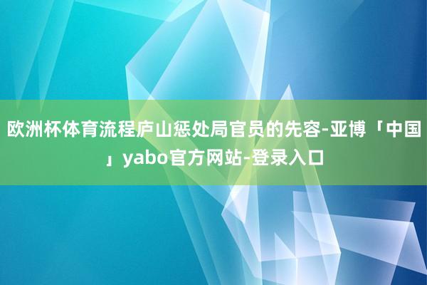 欧洲杯体育流程庐山惩处局官员的先容-亚博「中国」yabo官方网站-登录入口