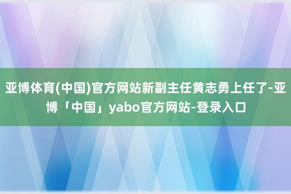 亚博体育(中国)官方网站新副主任黄志勇上任了-亚博「中国」yabo官方网站-登录入口