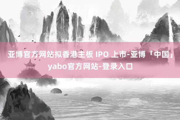 亚博官方网站拟香港主板 IPO 上市-亚博「中国」yabo官方网站-登录入口