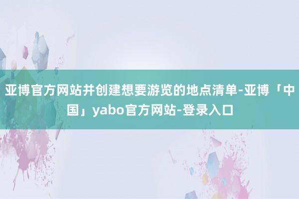 亚博官方网站并创建想要游览的地点清单-亚博「中国」yabo官方网站-登录入口