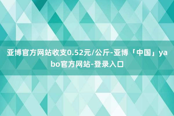 亚博官方网站收支0.52元/公斤-亚博「中国」yabo官方网站-登录入口
