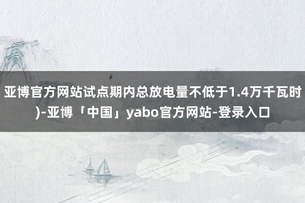 亚博官方网站试点期内总放电量不低于1.4万千瓦时)-亚博「中国」yabo官方网站-登录入口