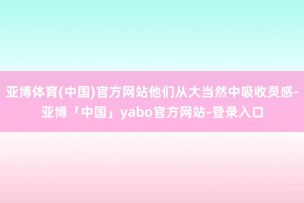 亚博体育(中国)官方网站他们从大当然中吸收灵感-亚博「中国」yabo官方网站-登录入口