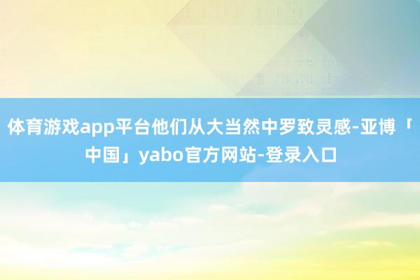 体育游戏app平台他们从大当然中罗致灵感-亚博「中国」yabo官方网站-登录入口