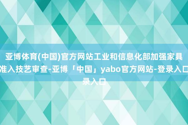 亚博体育(中国)官方网站工业和信息化部加强家具准入技艺审查-亚博「中国」yabo官方网站-登录入口