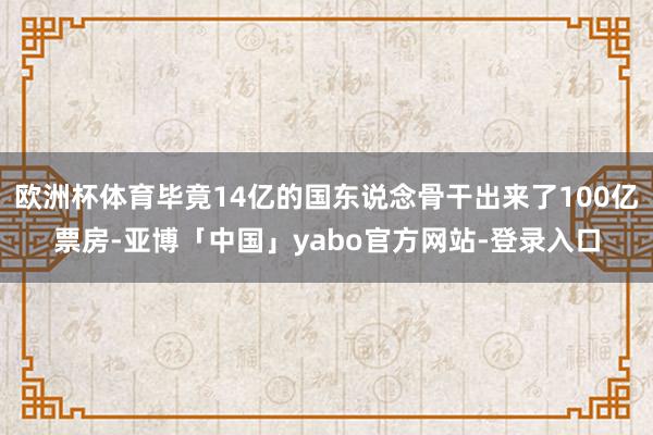欧洲杯体育毕竟14亿的国东说念骨干出来了100亿票房-亚博「中国」yabo官方网站-登录入口