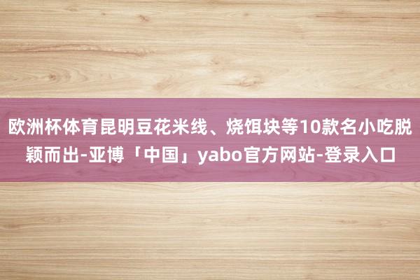 欧洲杯体育昆明豆花米线、烧饵块等10款名小吃脱颖而出-亚博「中国」yabo官方网站-登录入口