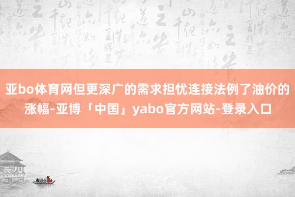 亚bo体育网但更深广的需求担忧连接法例了油价的涨幅-亚博「中国」yabo官方网站-登录入口