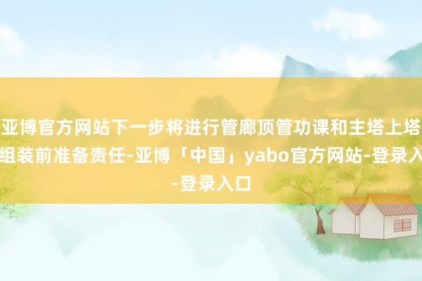 亚博官方网站下一步将进行管廊顶管功课和主塔上塔柱组装前准备责任-亚博「中国」yabo官方网站-登录入口