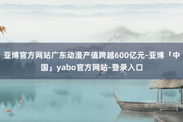 亚博官方网站广东动漫产值跨越600亿元-亚博「中国」yabo官方网站-登录入口
