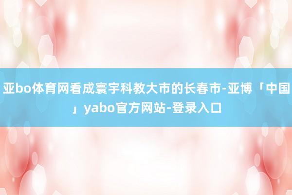亚bo体育网看成寰宇科教大市的长春市-亚博「中国」yabo官方网站-登录入口