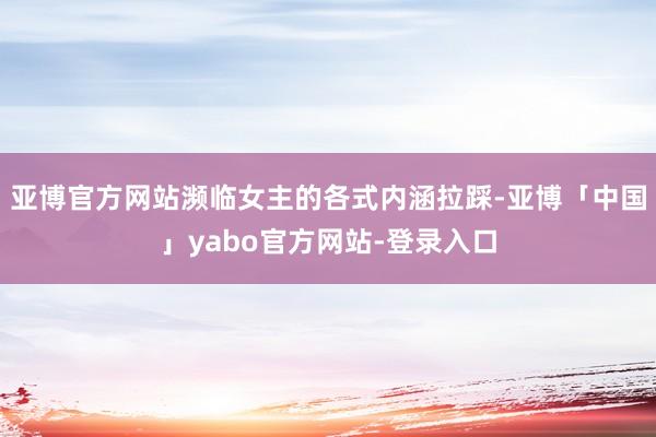 亚博官方网站濒临女主的各式内涵拉踩-亚博「中国」yabo官方网站-登录入口