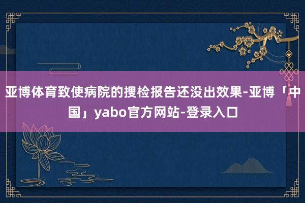 亚博体育致使病院的搜检报告还没出效果-亚博「中国」yabo官方网站-登录入口