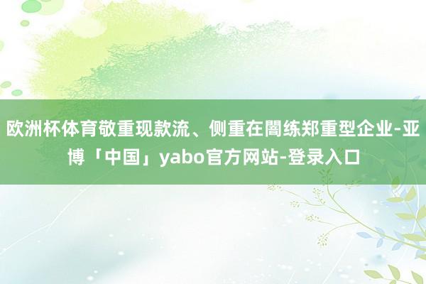 欧洲杯体育敬重现款流、侧重在闇练郑重型企业-亚博「中国」yabo官方网站-登录入口